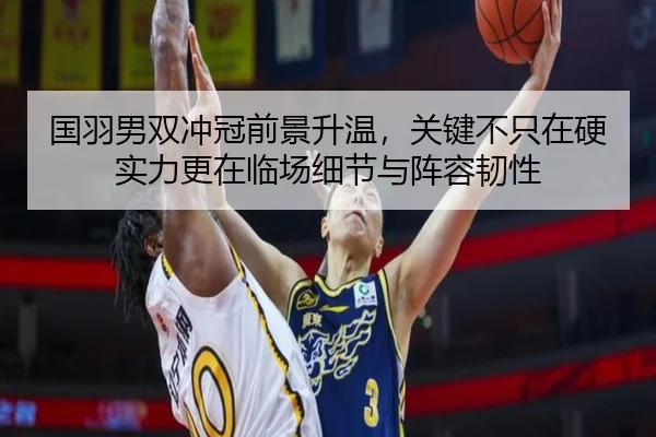 国羽男双冲冠前景升温，关键不只在硬实力更在临场细节与阵容韧性